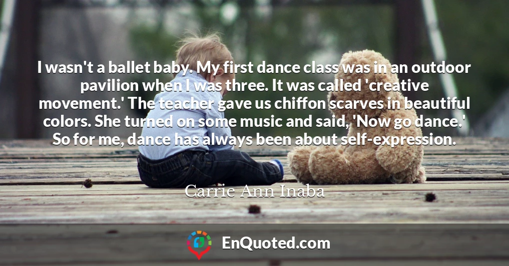 I wasn't a ballet baby. My first dance class was in an outdoor pavilion when I was three. It was called 'creative movement.' The teacher gave us chiffon scarves in beautiful colors. She turned on some music and said, 'Now go dance.' So for me, dance has always been about self-expression.