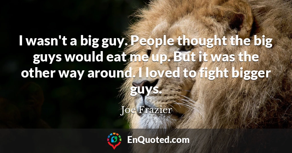I wasn't a big guy. People thought the big guys would eat me up. But it was the other way around. I loved to fight bigger guys.