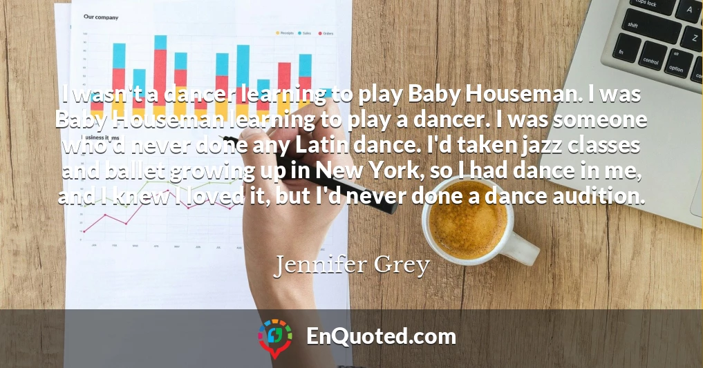 I wasn't a dancer learning to play Baby Houseman. I was Baby Houseman learning to play a dancer. I was someone who'd never done any Latin dance. I'd taken jazz classes and ballet growing up in New York, so I had dance in me, and I knew I loved it, but I'd never done a dance audition.