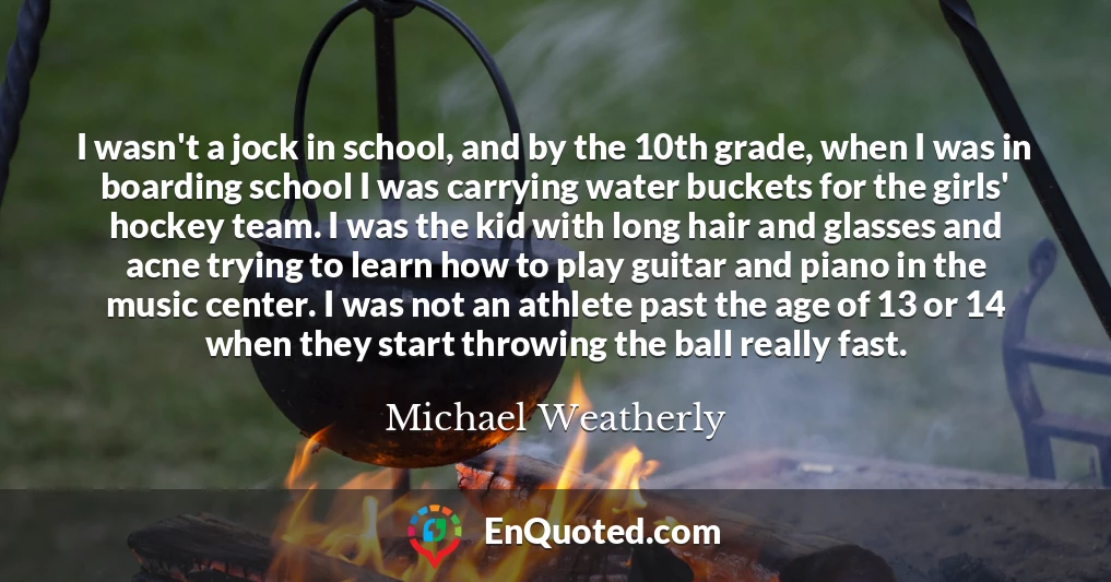 I wasn't a jock in school, and by the 10th grade, when I was in boarding school I was carrying water buckets for the girls' hockey team. I was the kid with long hair and glasses and acne trying to learn how to play guitar and piano in the music center. I was not an athlete past the age of 13 or 14 when they start throwing the ball really fast.