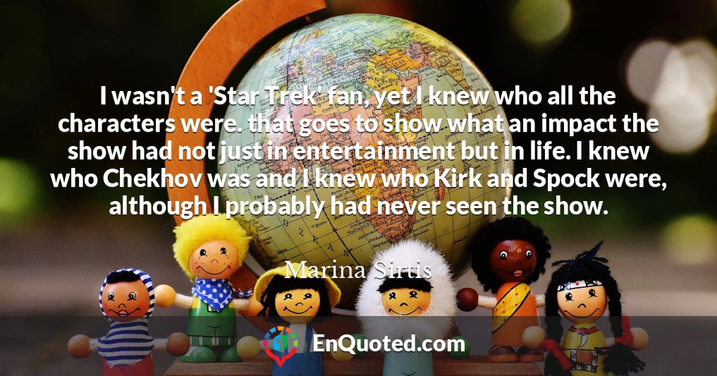 I wasn't a 'Star Trek' fan, yet I knew who all the characters were. that goes to show what an impact the show had not just in entertainment but in life. I knew who Chekhov was and I knew who Kirk and Spock were, although I probably had never seen the show.