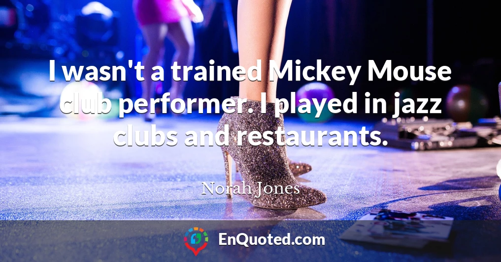 I wasn't a trained Mickey Mouse club performer. I played in jazz clubs and restaurants.