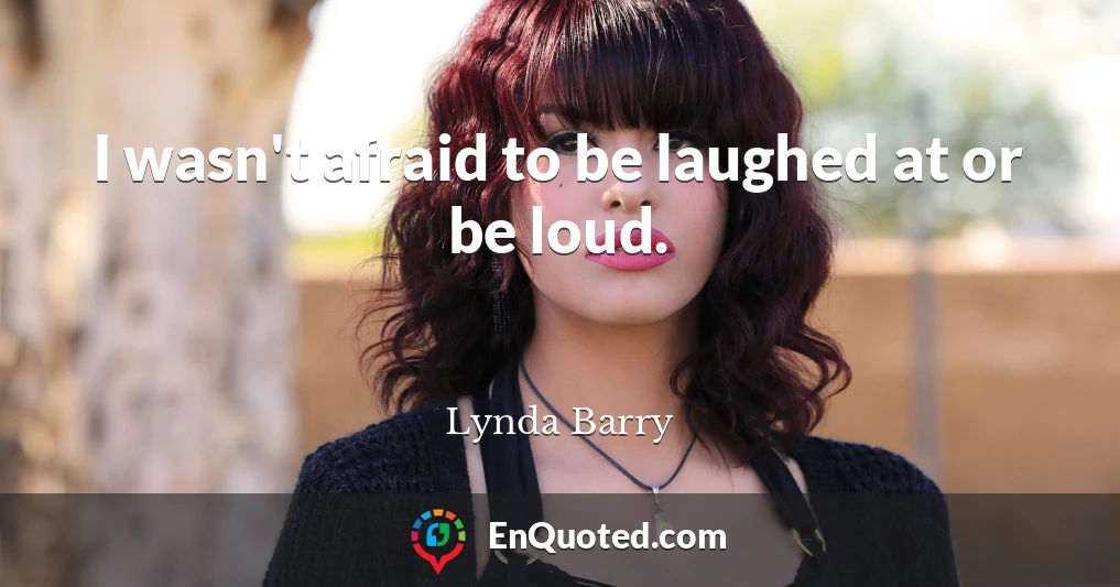 I wasn't afraid to be laughed at or be loud.