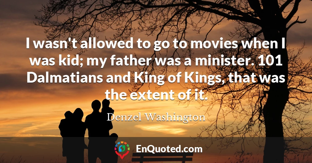 I wasn't allowed to go to movies when I was kid; my father was a minister. 101 Dalmatians and King of Kings, that was the extent of it.