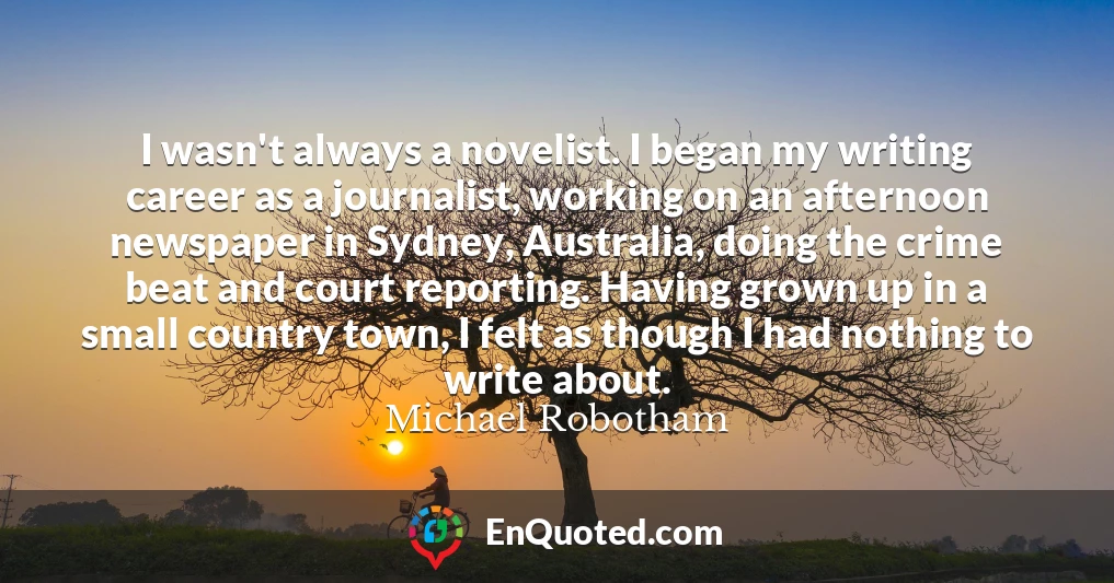 I wasn't always a novelist. I began my writing career as a journalist, working on an afternoon newspaper in Sydney, Australia, doing the crime beat and court reporting. Having grown up in a small country town, I felt as though I had nothing to write about.