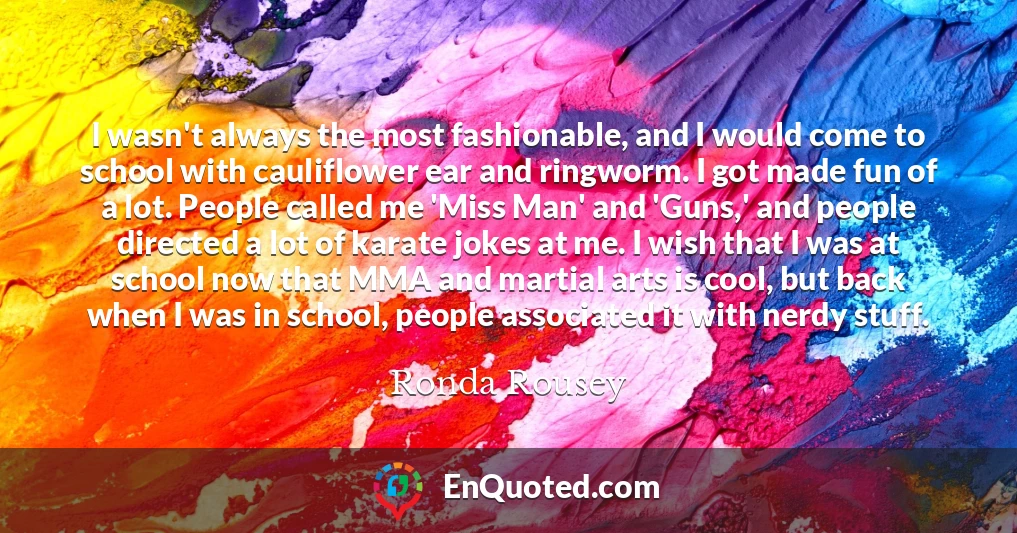 I wasn't always the most fashionable, and I would come to school with cauliflower ear and ringworm. I got made fun of a lot. People called me 'Miss Man' and 'Guns,' and people directed a lot of karate jokes at me. I wish that I was at school now that MMA and martial arts is cool, but back when I was in school, people associated it with nerdy stuff.