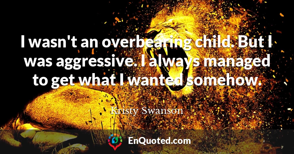 I wasn't an overbearing child. But I was aggressive. I always managed to get what I wanted somehow.