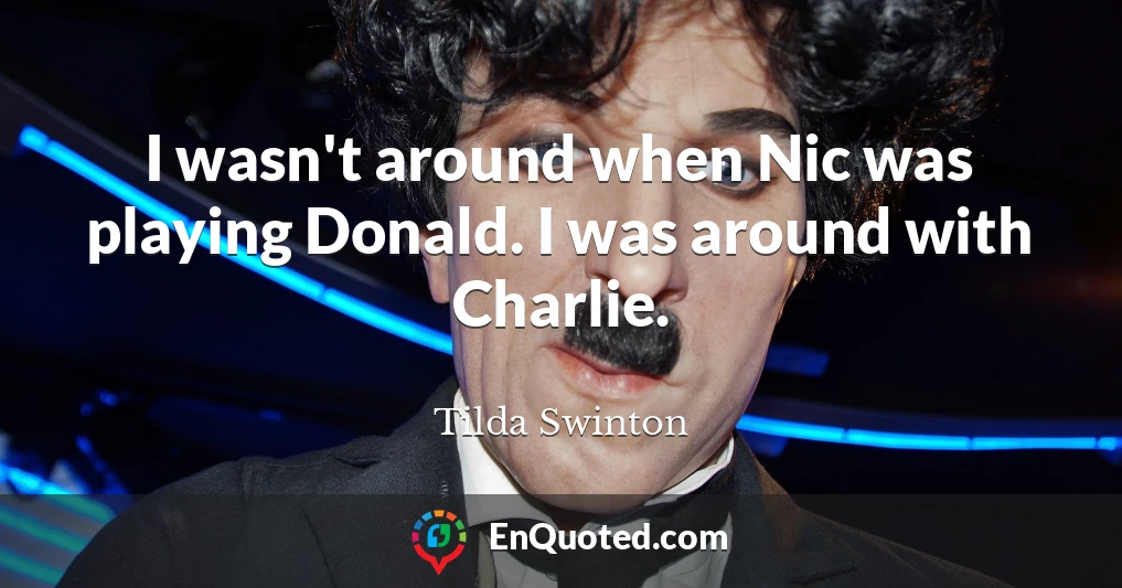 I wasn't around when Nic was playing Donald. I was around with Charlie.