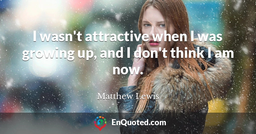 I wasn't attractive when I was growing up, and I don't think I am now.