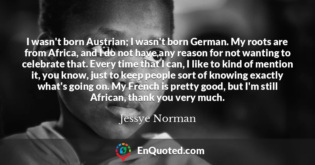 I wasn't born Austrian; I wasn't born German. My roots are from Africa, and I do not have any reason for not wanting to celebrate that. Every time that I can, I like to kind of mention it, you know, just to keep people sort of knowing exactly what's going on. My French is pretty good, but I'm still African, thank you very much.