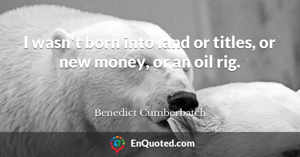 I wasn't born into land or titles, or new money, or an oil rig.