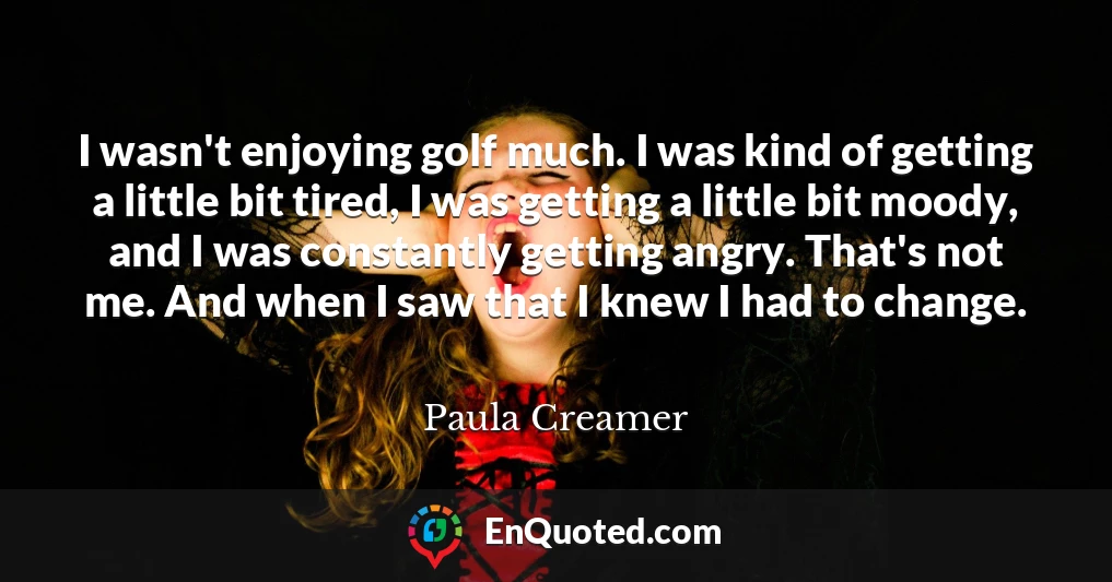 I wasn't enjoying golf much. I was kind of getting a little bit tired, I was getting a little bit moody, and I was constantly getting angry. That's not me. And when I saw that I knew I had to change.