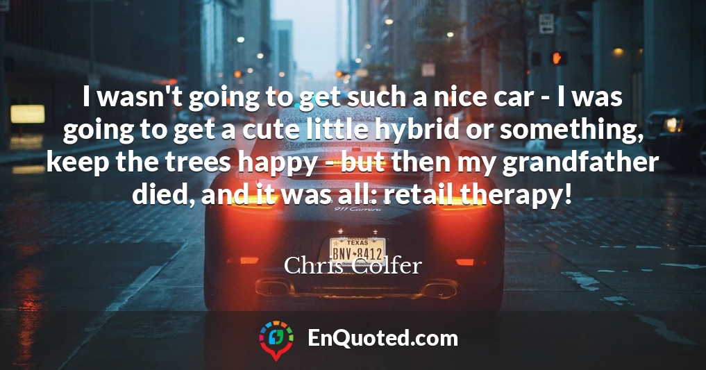 I wasn't going to get such a nice car - I was going to get a cute little hybrid or something, keep the trees happy - but then my grandfather died, and it was all: retail therapy!