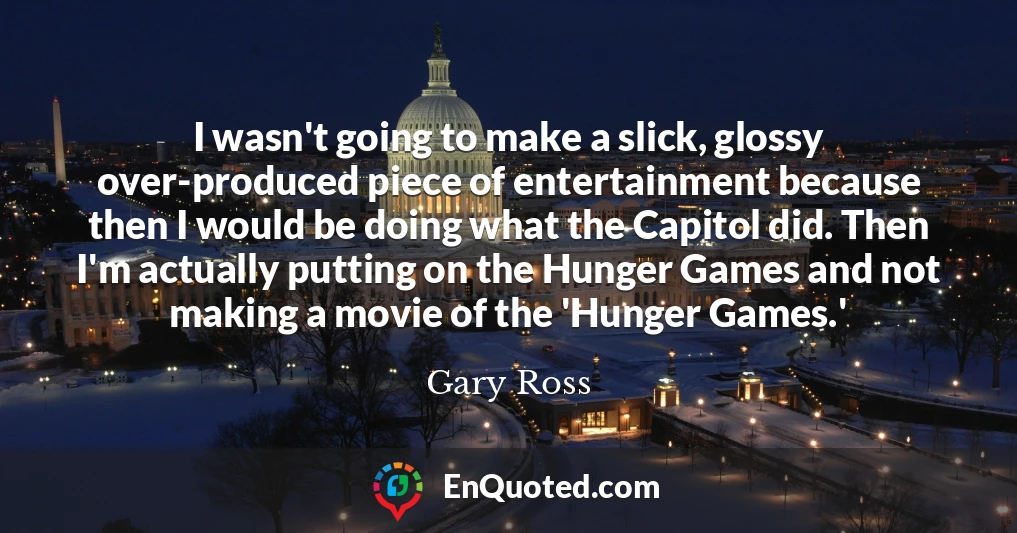 I wasn't going to make a slick, glossy over-produced piece of entertainment because then I would be doing what the Capitol did. Then I'm actually putting on the Hunger Games and not making a movie of the 'Hunger Games.'