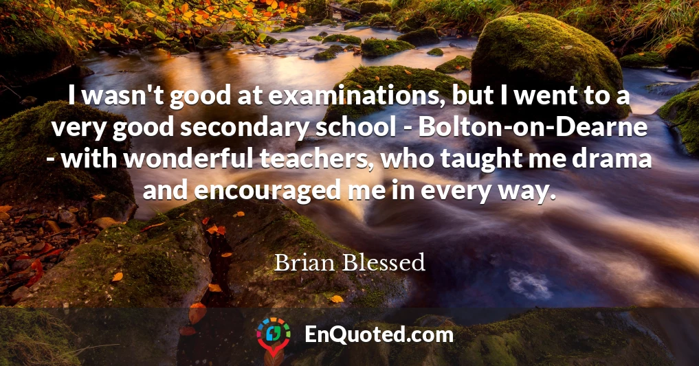 I wasn't good at examinations, but I went to a very good secondary school - Bolton-on-Dearne - with wonderful teachers, who taught me drama and encouraged me in every way.