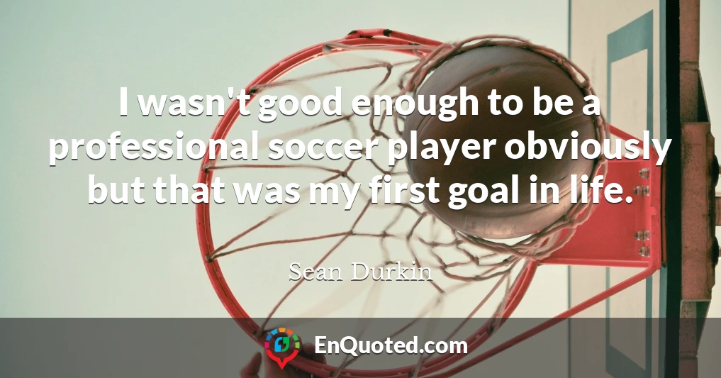 I wasn't good enough to be a professional soccer player obviously but that was my first goal in life.