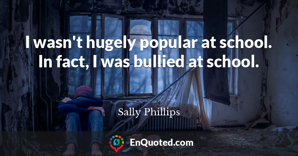 I wasn't hugely popular at school. In fact, I was bullied at school.