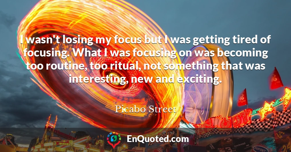 I wasn't losing my focus but I was getting tired of focusing. What I was focusing on was becoming too routine, too ritual, not something that was interesting, new and exciting.