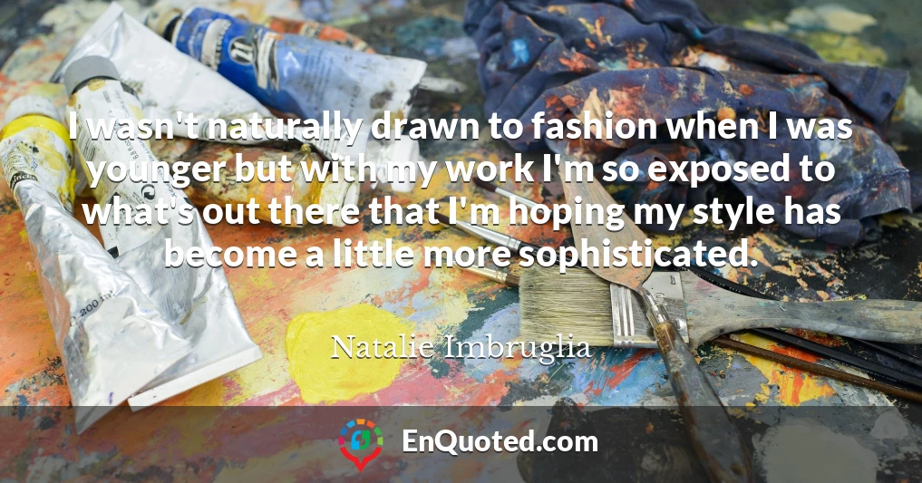 I wasn't naturally drawn to fashion when I was younger but with my work I'm so exposed to what's out there that I'm hoping my style has become a little more sophisticated.