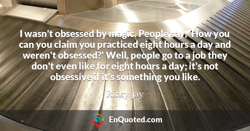 I wasn't obsessed by magic. People say, 'How you can you claim you practiced eight hours a day and weren't obsessed?' Well, people go to a job they don't even like for eight hours a day; it's not obsessive if it's something you like.