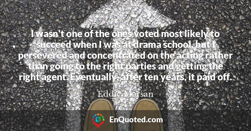 I wasn't one of the ones voted most likely to succeed when I was at drama school, but I persevered and concentrated on the acting rather than going to the right parties and getting the right agent. Eventually, after ten years, it paid off.