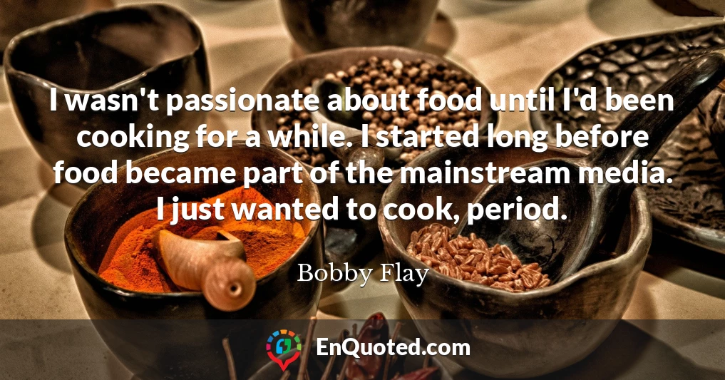 I wasn't passionate about food until I'd been cooking for a while. I started long before food became part of the mainstream media. I just wanted to cook, period.