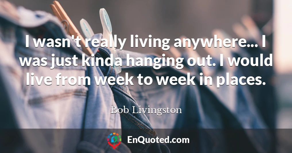 I wasn't really living anywhere... I was just kinda hanging out. I would live from week to week in places.