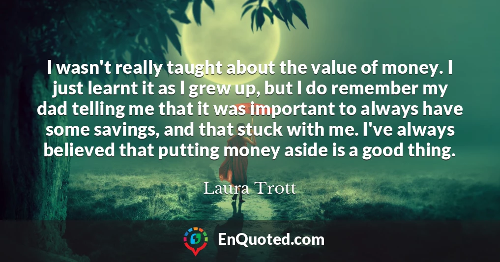 I wasn't really taught about the value of money. I just learnt it as I grew up, but I do remember my dad telling me that it was important to always have some savings, and that stuck with me. I've always believed that putting money aside is a good thing.