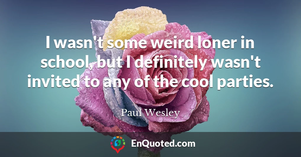 I wasn't some weird loner in school, but I definitely wasn't invited to any of the cool parties.