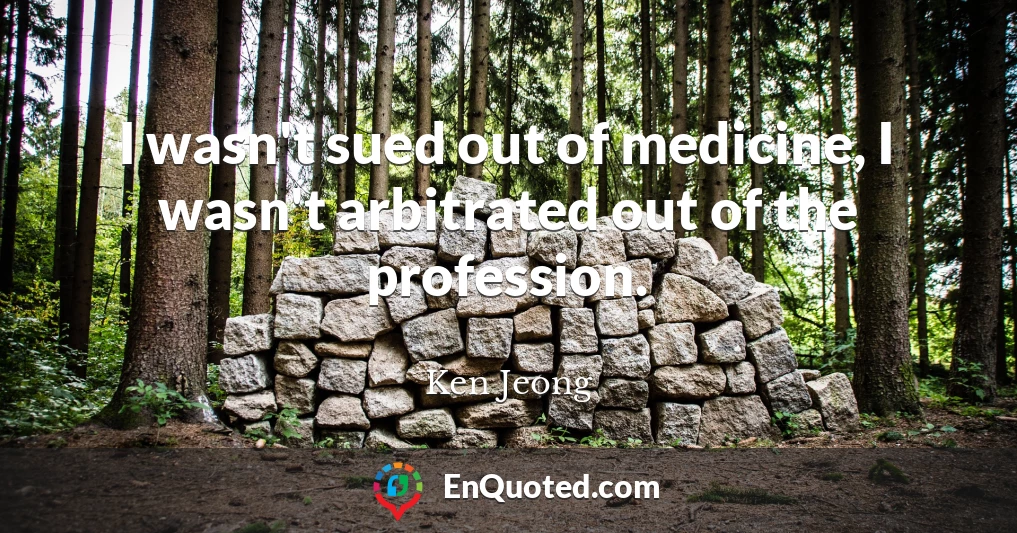 I wasn't sued out of medicine, I wasn't arbitrated out of the profession.