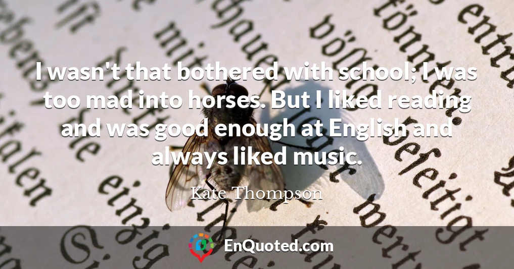 I wasn't that bothered with school; I was too mad into horses. But I liked reading and was good enough at English and always liked music.