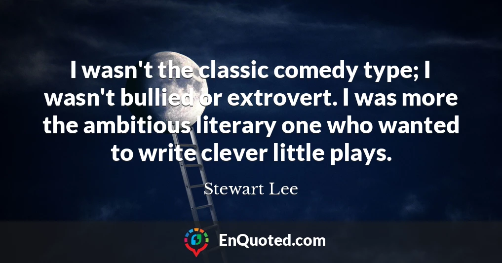 I wasn't the classic comedy type; I wasn't bullied or extrovert. I was more the ambitious literary one who wanted to write clever little plays.