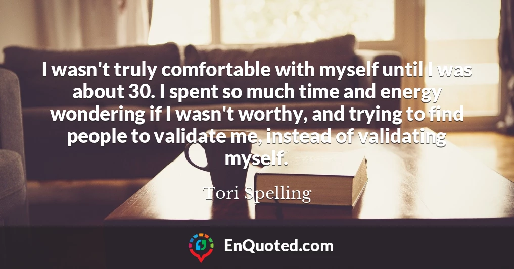I wasn't truly comfortable with myself until I was about 30. I spent so much time and energy wondering if I wasn't worthy, and trying to find people to validate me, instead of validating myself.