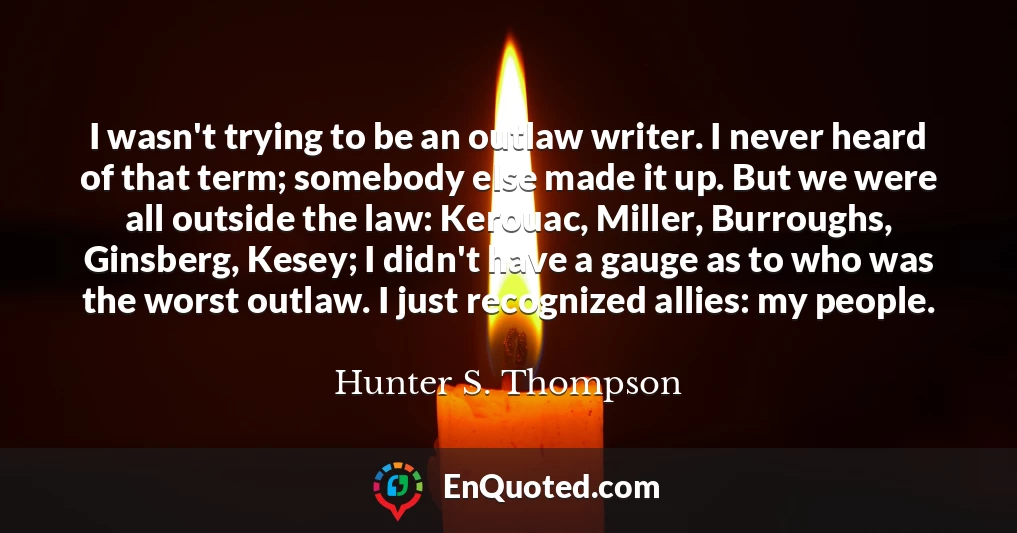 I wasn't trying to be an outlaw writer. I never heard of that term; somebody else made it up. But we were all outside the law: Kerouac, Miller, Burroughs, Ginsberg, Kesey; I didn't have a gauge as to who was the worst outlaw. I just recognized allies: my people.
