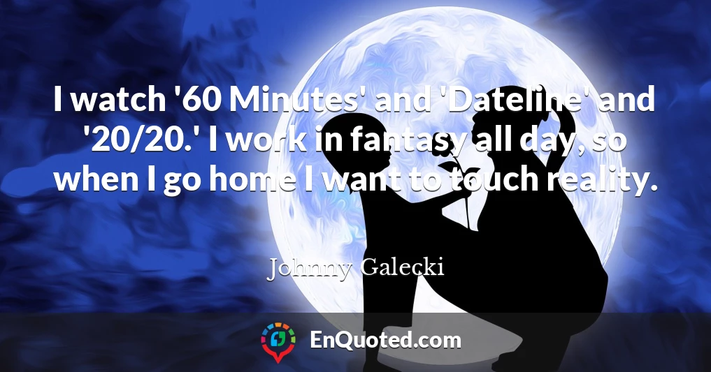 I watch '60 Minutes' and 'Dateline' and '20/20.' I work in fantasy all day, so when I go home I want to touch reality.