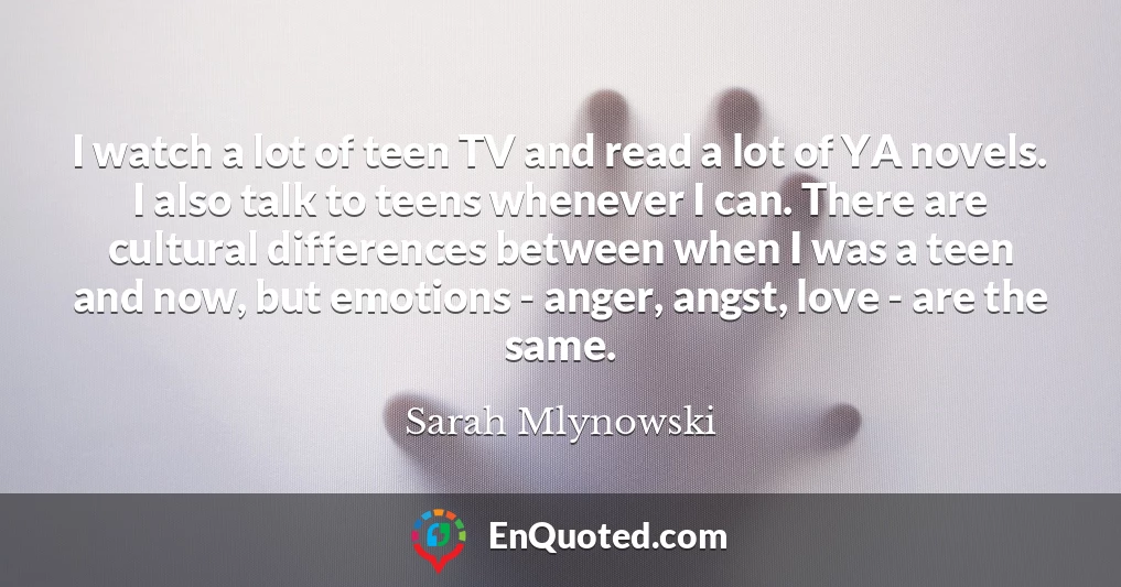 I watch a lot of teen TV and read a lot of YA novels. I also talk to teens whenever I can. There are cultural differences between when I was a teen and now, but emotions - anger, angst, love - are the same.