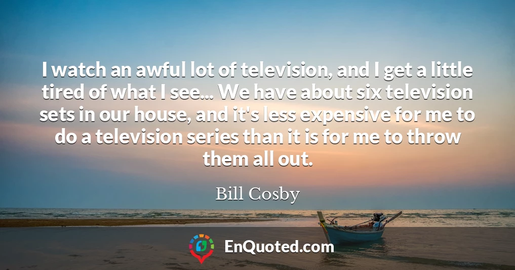 I watch an awful lot of television, and I get a little tired of what I see... We have about six television sets in our house, and it's less expensive for me to do a television series than it is for me to throw them all out.