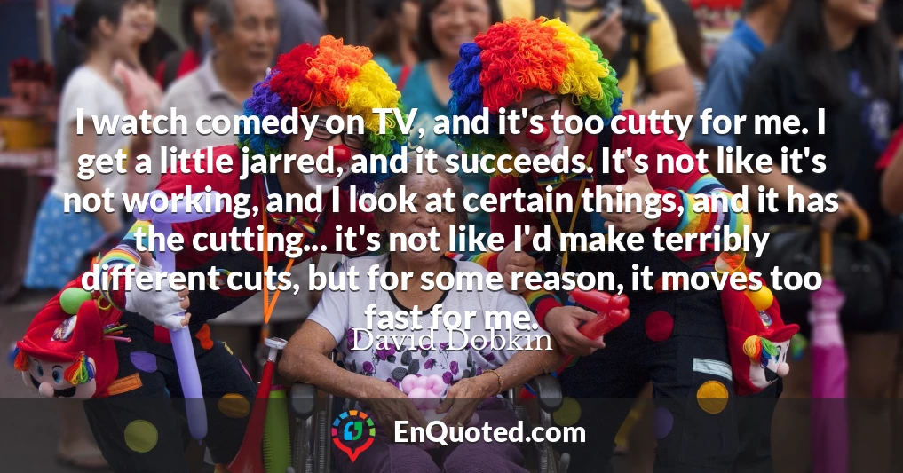 I watch comedy on TV, and it's too cutty for me. I get a little jarred, and it succeeds. It's not like it's not working, and I look at certain things, and it has the cutting... it's not like I'd make terribly different cuts, but for some reason, it moves too fast for me.