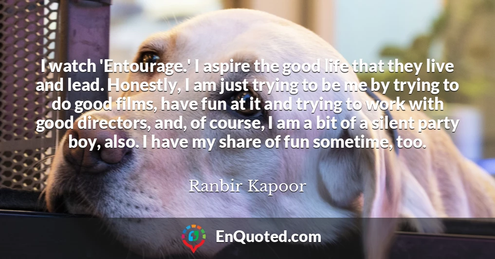 I watch 'Entourage.' I aspire the good life that they live and lead. Honestly, I am just trying to be me by trying to do good films, have fun at it and trying to work with good directors, and, of course, I am a bit of a silent party boy, also. I have my share of fun sometime, too.