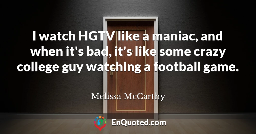 I watch HGTV like a maniac, and when it's bad, it's like some crazy college guy watching a football game.