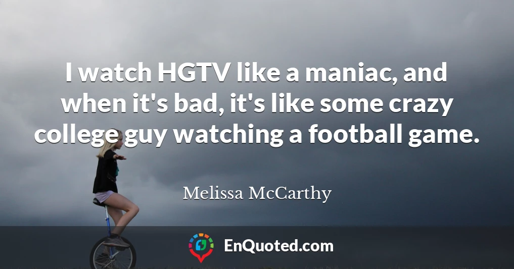 I watch HGTV like a maniac, and when it's bad, it's like some crazy college guy watching a football game.