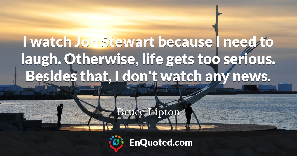 I watch Jon Stewart because I need to laugh. Otherwise, life gets too serious. Besides that, I don't watch any news.