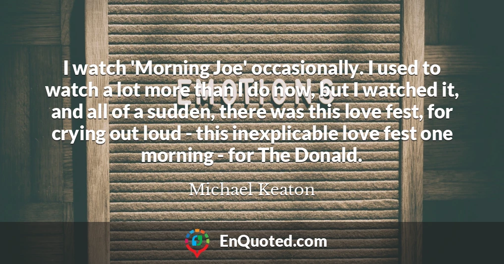I watch 'Morning Joe' occasionally. I used to watch a lot more than I do now, but I watched it, and all of a sudden, there was this love fest, for crying out loud - this inexplicable love fest one morning - for The Donald.