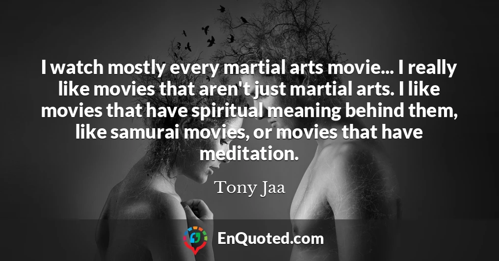 I watch mostly every martial arts movie... I really like movies that aren't just martial arts. I like movies that have spiritual meaning behind them, like samurai movies, or movies that have meditation.