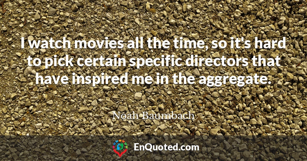 I watch movies all the time, so it's hard to pick certain specific directors that have inspired me in the aggregate.