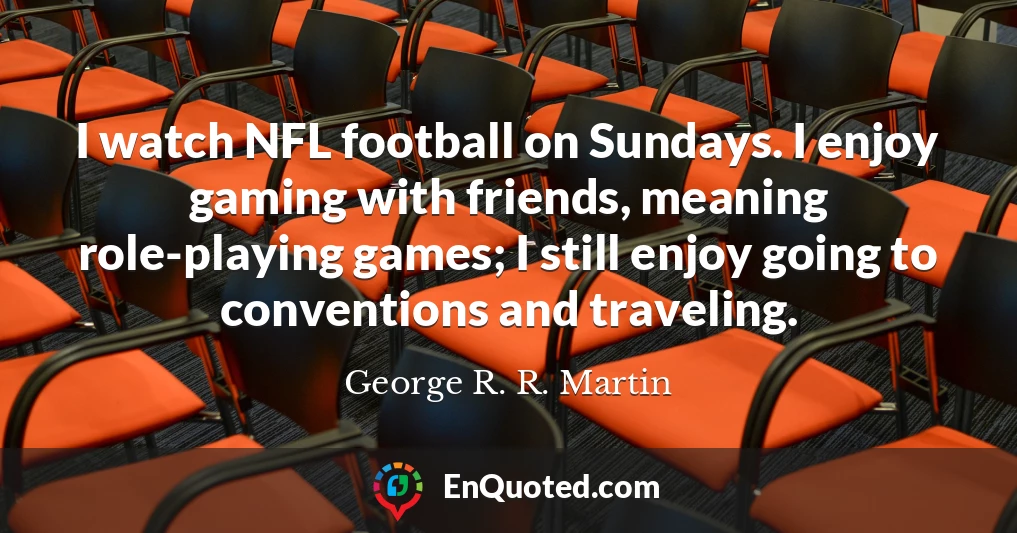 I watch NFL football on Sundays. I enjoy gaming with friends, meaning role-playing games; I still enjoy going to conventions and traveling.