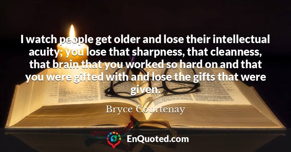 I watch people get older and lose their intellectual acuity; you lose that sharpness, that cleanness, that brain that you worked so hard on and that you were gifted with and lose the gifts that were given.