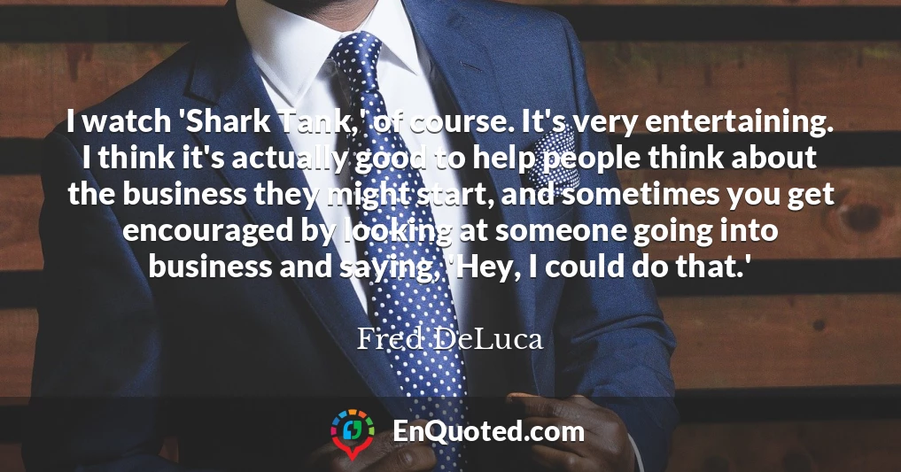 I watch 'Shark Tank,' of course. It's very entertaining. I think it's actually good to help people think about the business they might start, and sometimes you get encouraged by looking at someone going into business and saying, 'Hey, I could do that.'