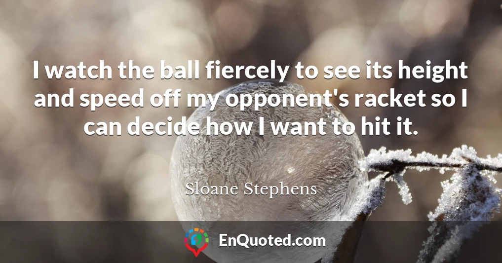 I watch the ball fiercely to see its height and speed off my opponent's racket so I can decide how I want to hit it.