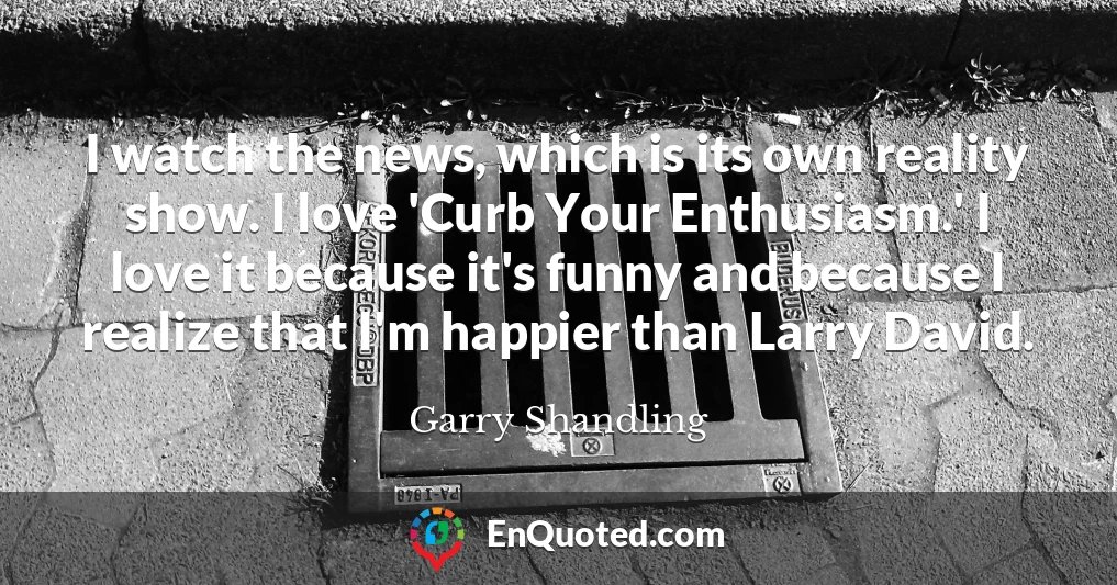 I watch the news, which is its own reality show. I love 'Curb Your Enthusiasm.' I love it because it's funny and because I realize that I'm happier than Larry David.
